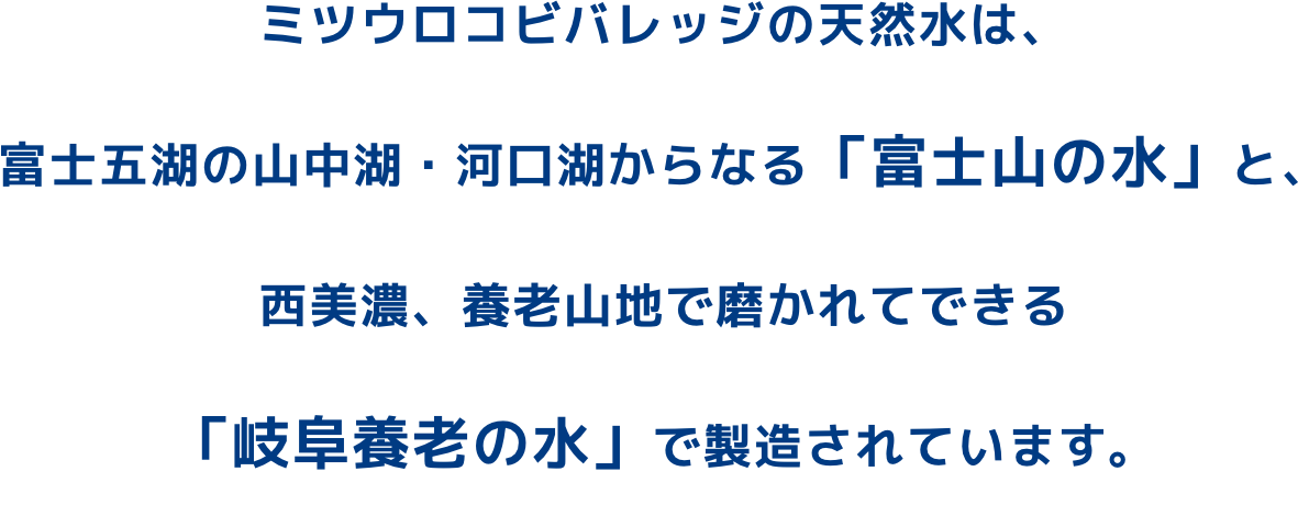 ミツウロコビバレッジの天然水は、富士五湖の山中湖・河口湖からなる「富士山の水」と、西美濃、養老山地で磨かれてできる「岐阜養老の水」で製造されています 。