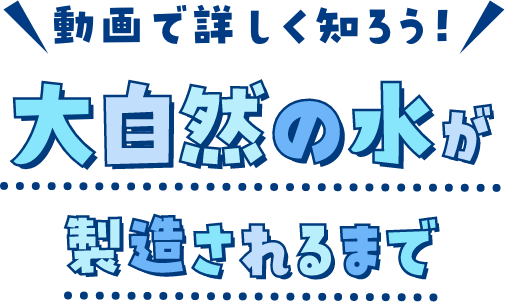 動画で詳しく知ろう！大自然の水が製造されるまで